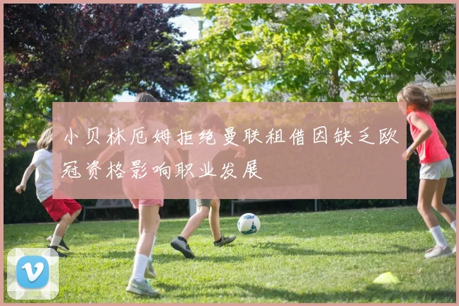 小贝林厄姆拒绝曼联租借因缺乏欧冠资格影响职业发展