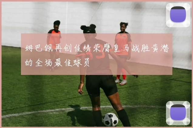 姆巴佩再创佳绩荣膺皇马战胜黄潜的全场最佳球员