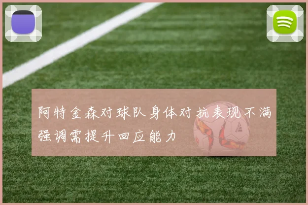 阿特金森对球队身体对抗表现不满强调需提升回应能力
