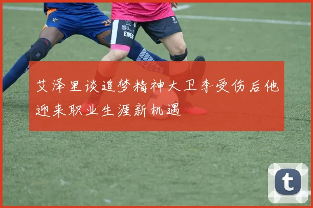 艾泽里谈追梦精神大卫李受伤后他迎来职业生涯新机遇
