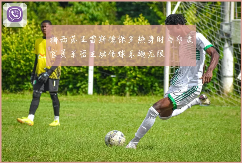梅西苏亚雷斯德保罗热身时与印度官员亲密互动传球乐趣无限