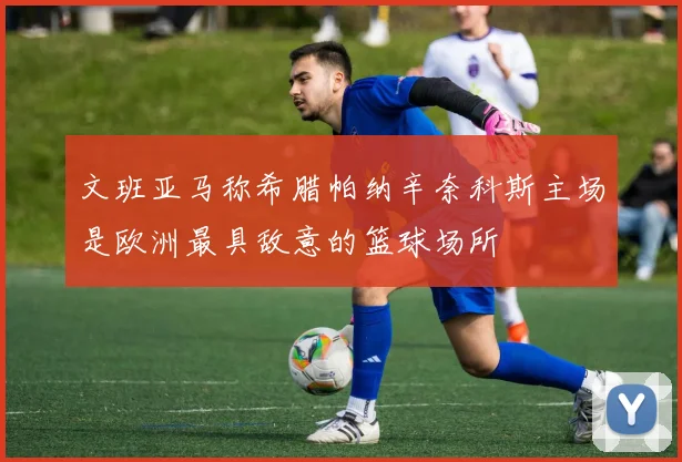 文班亚马称希腊帕纳辛奈科斯主场是欧洲最具敌意的篮球场所