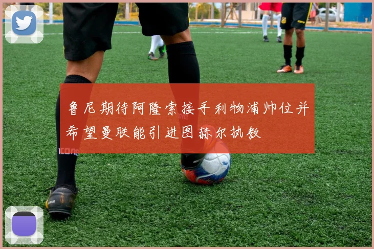 鲁尼期待阿隆索接手利物浦帅位并希望曼联能引进图赫尔执教