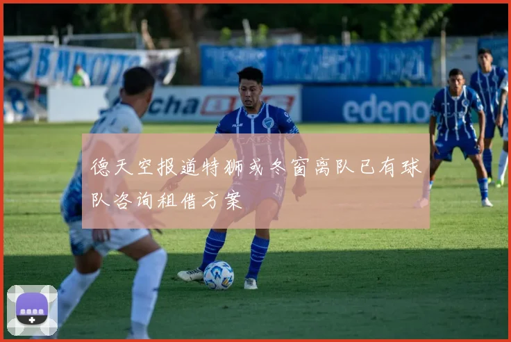 德天空报道特狮或冬窗离队已有球队咨询租借方案