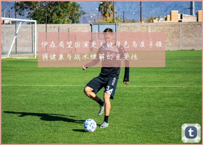 伊森渴望扮演更关键角色乌度卡强调健康与战术理解的重要性
