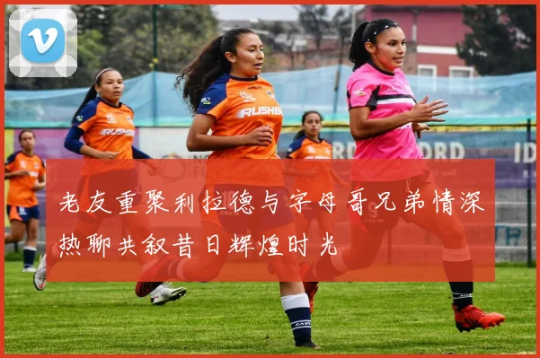 老友重聚利拉德与字母哥兄弟情深热聊共叙昔日辉煌时光