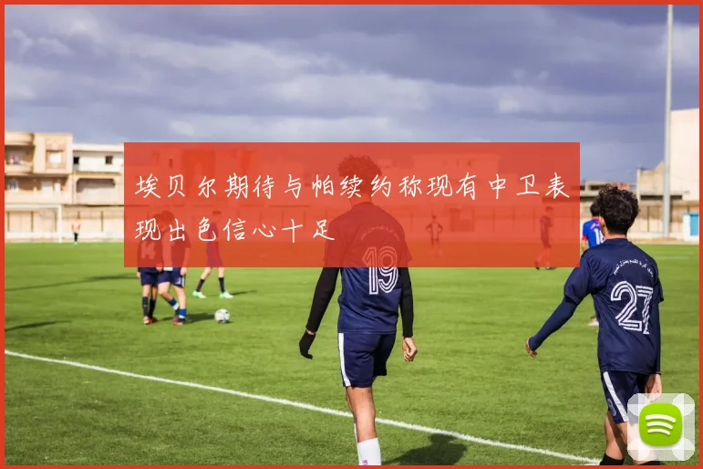 埃贝尔期待与帕续约称现有中卫表现出色信心十足
