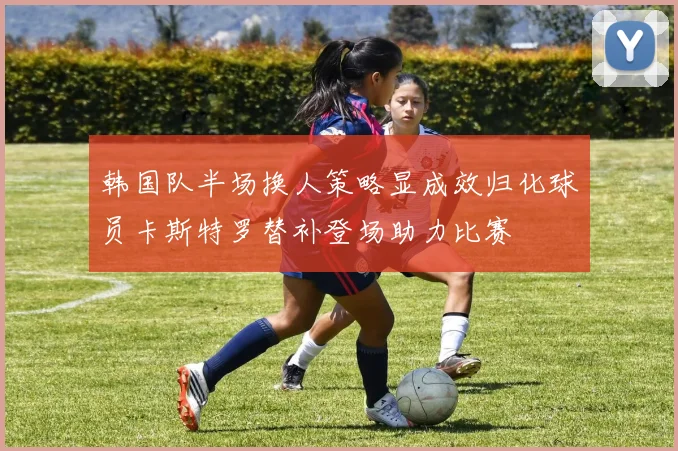 韩国队半场换人策略显成效归化球员卡斯特罗替补登场助力比赛