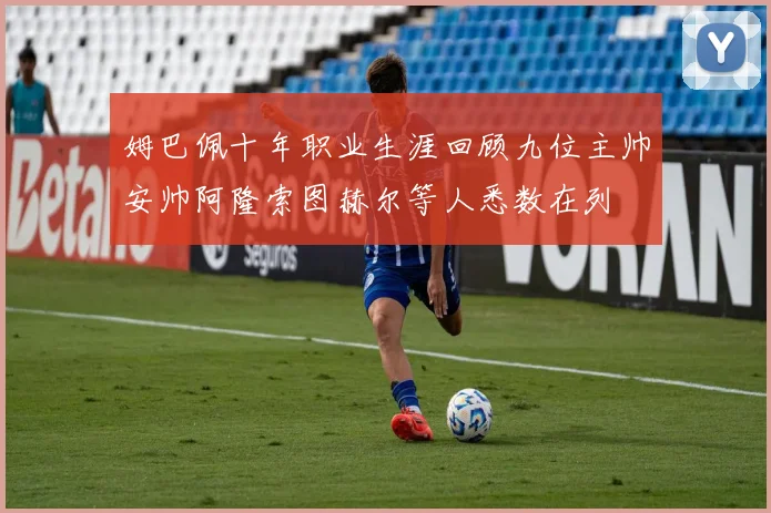 姆巴佩十年职业生涯回顾九位主帅安帅阿隆索图赫尔等人悉数在列