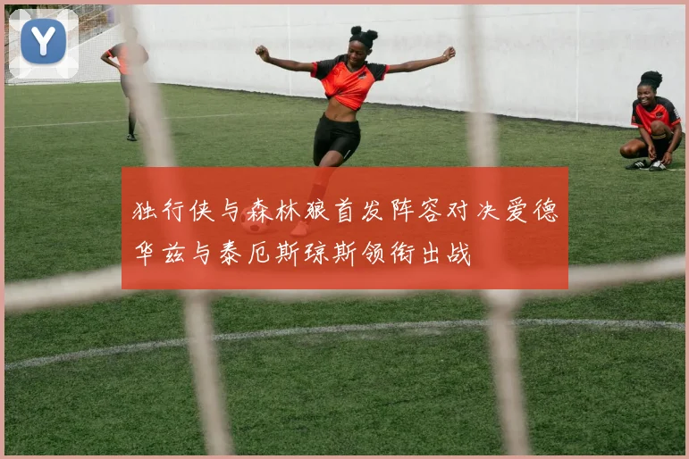 独行侠与森林狼首发阵容对决爱德华兹与泰厄斯琼斯领衔出战