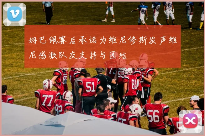 姆巴佩赛后承诺为维尼修斯发声维尼感激队友支持与团结