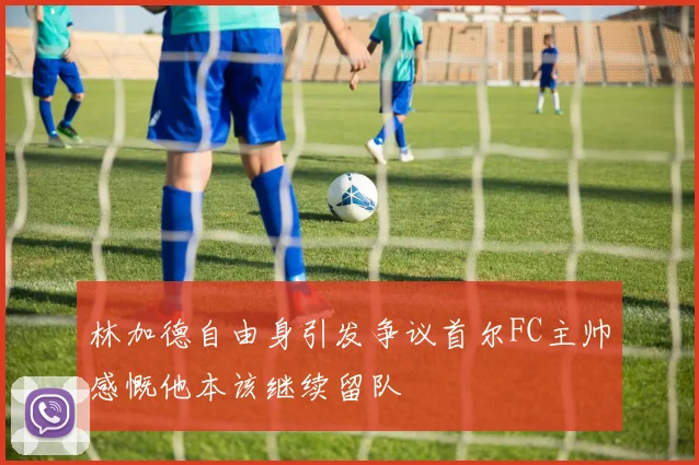 林加德自由身引发争议首尔FC主帅感慨他本该继续留队
