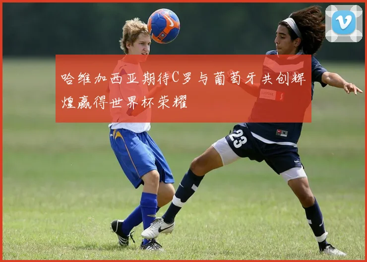哈维加西亚期待C罗与葡萄牙共创辉煌赢得世界杯荣耀