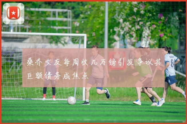 桑乔女友每周收几万镑引发争议其巨额债务成焦点
