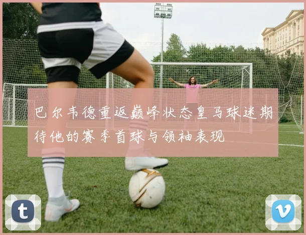 巴尔韦德重返巅峰状态皇马球迷期待他的赛季首球与领袖表现