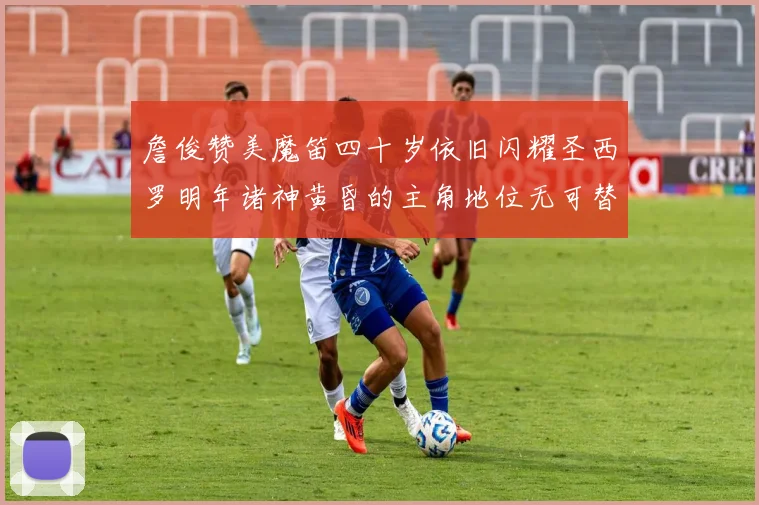 詹俊赞美魔笛四十岁依旧闪耀圣西罗明年诸神黄昏的主角地位无可替代