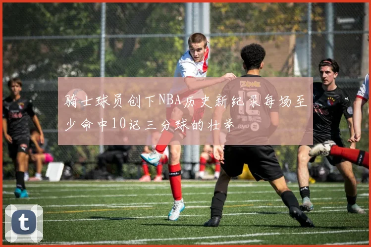 骑士球员创下NBA历史新纪录每场至少命中10记三分球的壮举