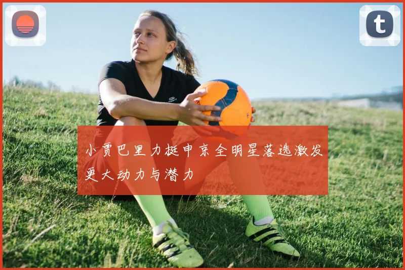小贾巴里力挺申京全明星落选激发更大动力与潜力