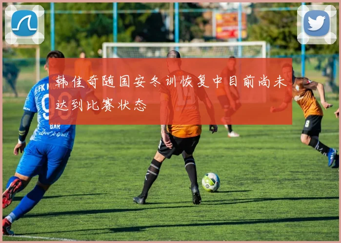 韩佳奇随国安冬训恢复中目前尚未达到比赛状态