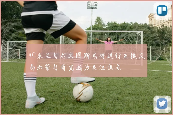 AC米兰与尤文图斯或将进行互换交易加蒂与奇克成为关注焦点