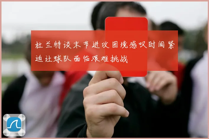 杜兰特谈末节进攻困境感叹时间紧迫让球队面临艰难挑战