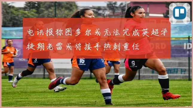 电讯报称图多尔或无法完成英超学徒期老雷或将接手热刺重任