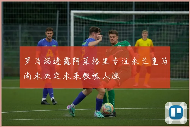 罗马诺透露阿莱格里专注米兰皇马尚未决定未来教练人选