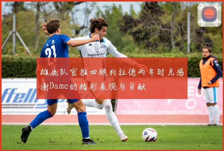 雄鹿队官推回顾利拉德两年时光感谢Dame的精彩表现与贡献
