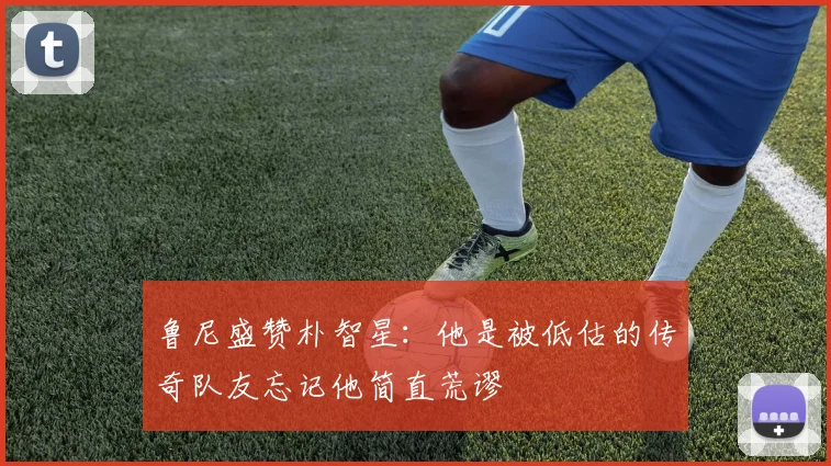 鲁尼盛赞朴智星：他是被低估的传奇队友忘记他简直荒谬