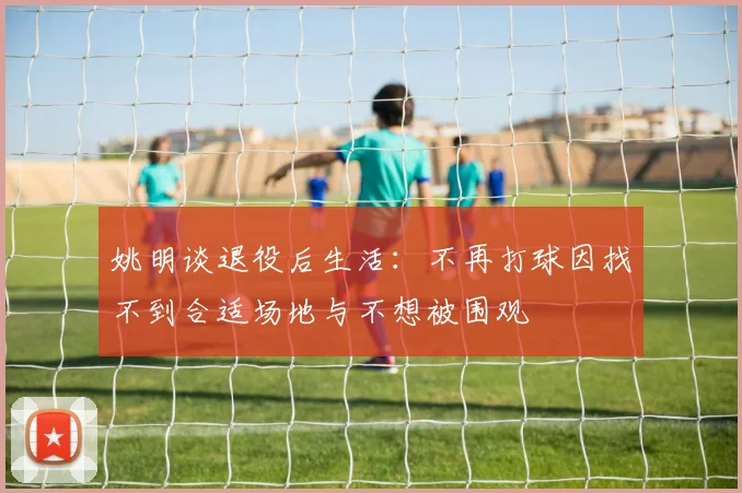 姚明谈退役后生活：不再打球因找不到合适场地与不想被围观
