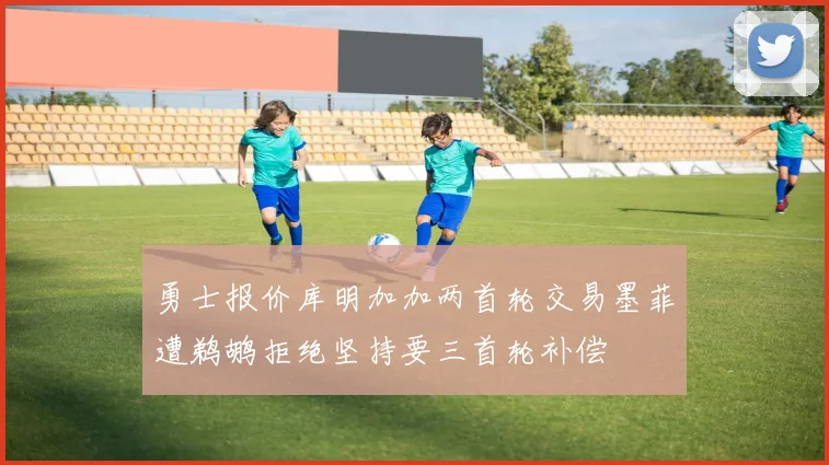 勇士报价库明加加两首轮交易墨菲遭鹈鹕拒绝坚持要三首轮补偿