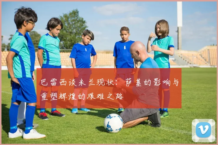 巴雷西谈米兰现状：萨基的影响与重塑辉煌的艰难之路