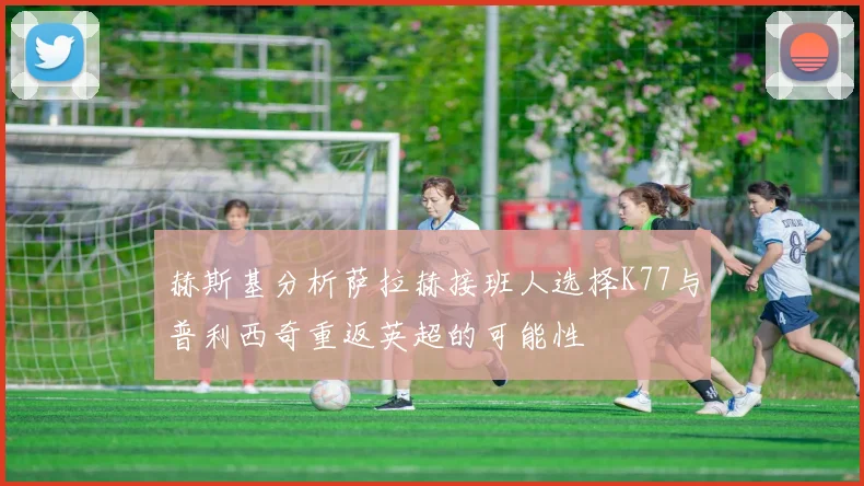 赫斯基分析萨拉赫接班人选择K77与普利西奇重返英超的可能性