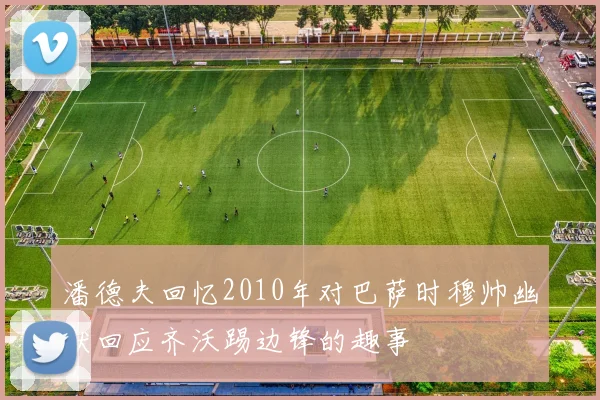 潘德夫回忆2010年对巴萨时穆帅幽默回应齐沃踢边锋的趣事
