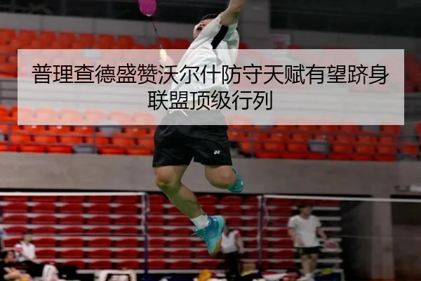 普理查德盛赞沃尔什防守天赋有望跻身联盟顶级行列（kaiyun）