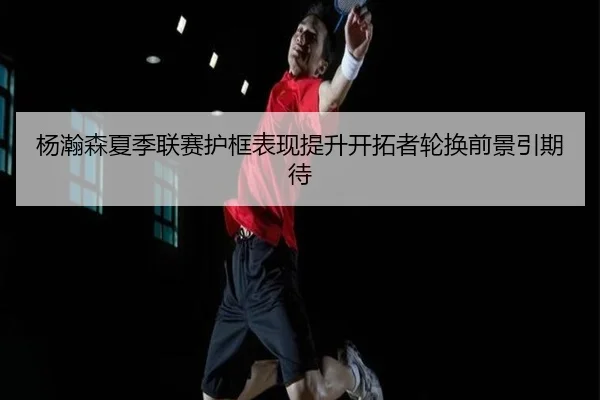杨瀚森夏季联赛护框表现提升开拓者轮换前景引期待 - kaiyun